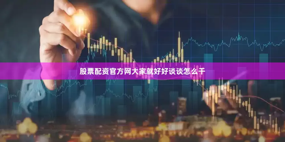 股票配资官方网大家就好好谈谈怎么干