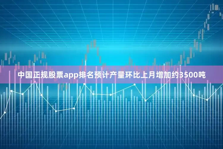 中国正规股票app排名预计产量环比上月增加约3500吨