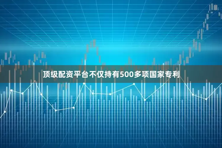 顶级配资平台不仅持有500多项国家专利