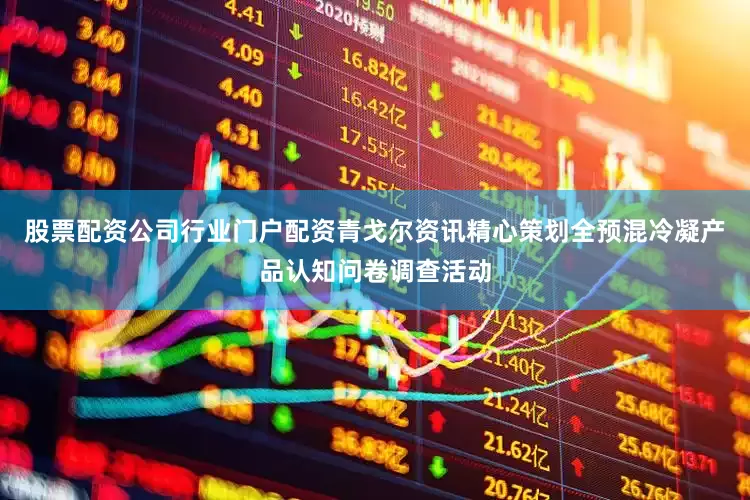 股票配资公司行业门户配资青戈尔资讯精心策划全预混冷凝产品认知问卷调查活动