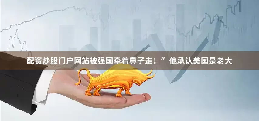 配资炒股门户网站被强国牵着鼻子走！” 他承认美国是老大
