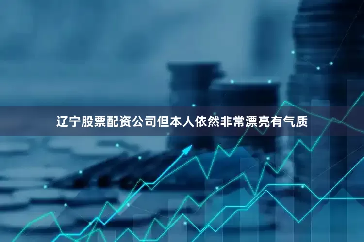 辽宁股票配资公司但本人依然非常漂亮有气质