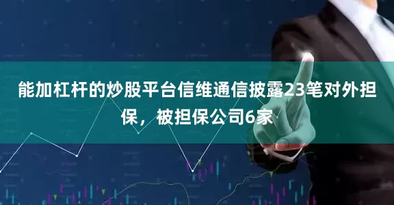 能加杠杆的炒股平台信维通信披露23笔对外担保，被担保公司6家