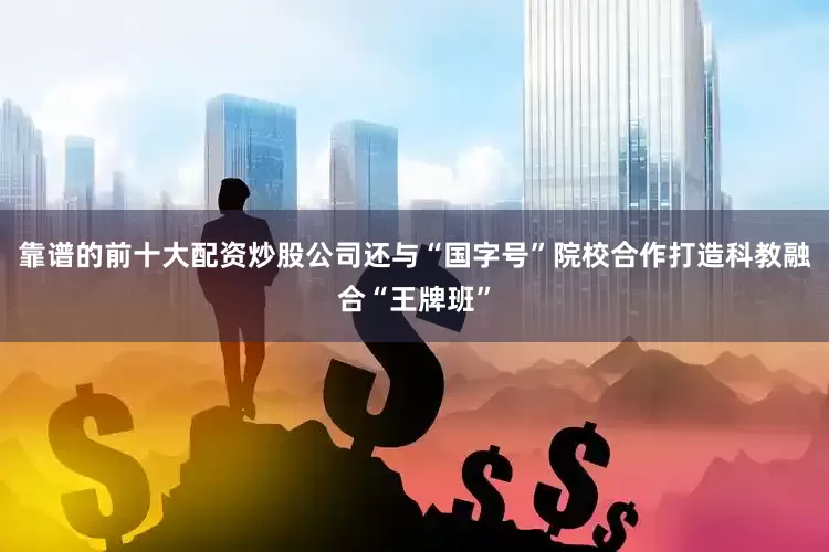 靠谱的前十大配资炒股公司还与“国字号”院校合作打造科教融合“王牌班”