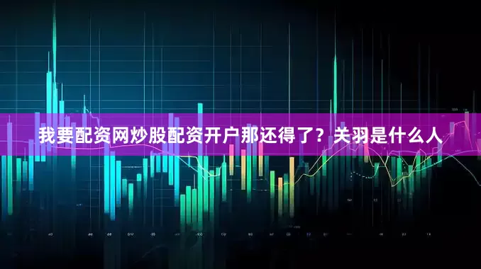 我要配资网炒股配资开户那还得了？关羽是什么人