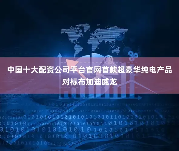 中国十大配资公司平台官网首款超豪华纯电产品对标布加迪威龙
