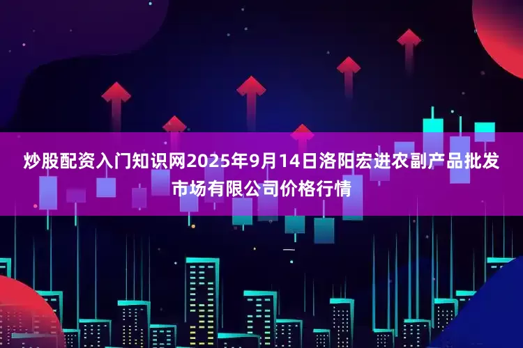 炒股配资入门知识网2025年9月14日洛阳宏进农副产品批发市场有限公司价格行情