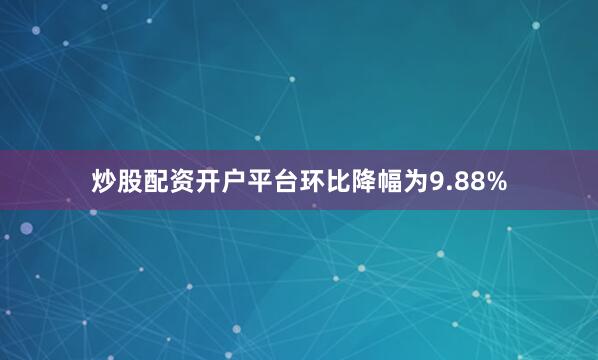炒股配资开户平台环比降幅为9.88%