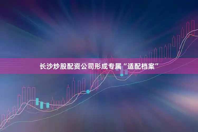 长沙炒股配资公司形成专属“适配档案”